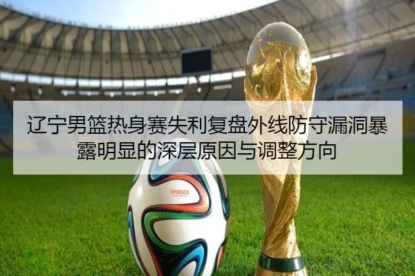 辽宁男篮热身赛失利复盘外线防守漏洞暴露明显的深层原因与调整方向