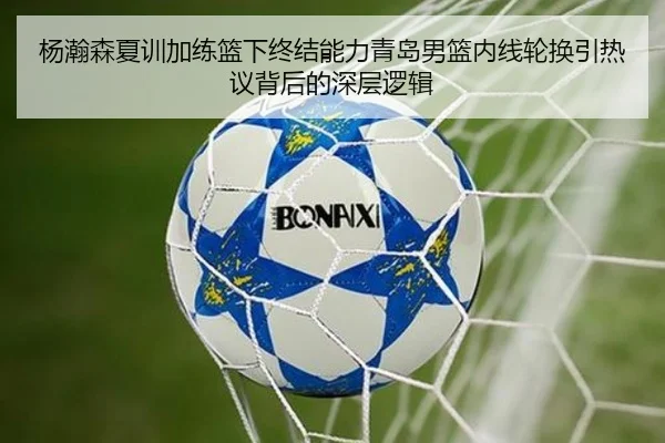 杨瀚森夏训加练篮下终结能力青岛男篮内线轮换引热议背后的深层逻辑