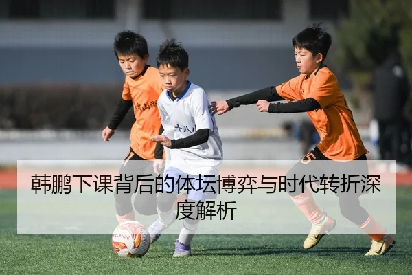 韩鹏下课背后的体坛博弈与时代转折深度解析