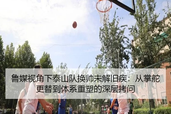 鲁媒视角下泰山队换帅未解旧疾：从掌舵更替到体系重塑的深层拷问