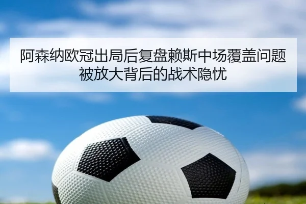 阿森纳欧冠出局后复盘赖斯中场覆盖问题被放大背后的战术隐忧